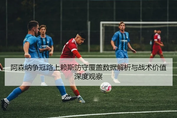 阿森纳争冠路上赖斯防守覆盖数据解析与战术价值深度观察