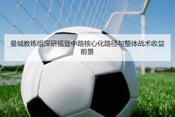曼城教练组深研福登中路核心化路径与整体战术收益前景