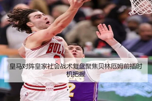 皇马对阵皇家社会战术复盘聚焦贝林厄姆前插时机把握