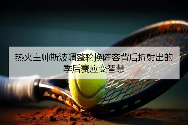 热火主帅斯波调整轮换阵容背后折射出的季后赛应变智慧
