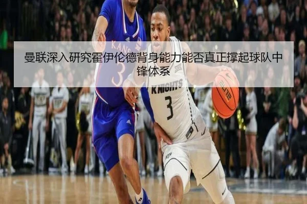 曼联深入研究霍伊伦德背身能力能否真正撑起球队中锋体系