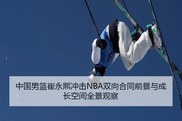 中国男篮崔永熙冲击NBA双向合同前景与成长空间全景观察