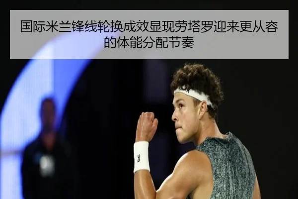 国际米兰锋线轮换成效显现劳塔罗迎来更从容的体能分配节奏